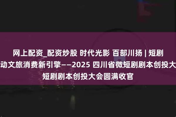 網上配資_配資炒股 時代光影 百部川揚 | 短劇新勢力，撬動文旅消費新引擎——2025 四川省微短劇劇本創投大會圓滿收官